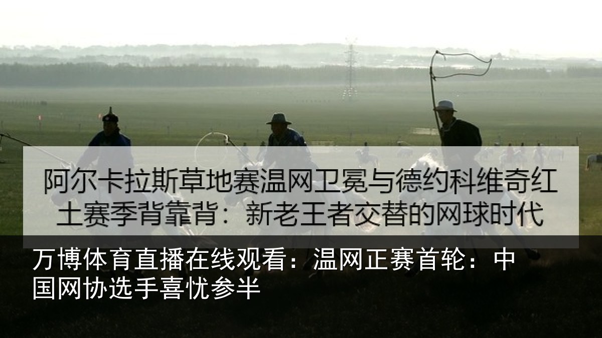 万博体育直播在线观看:温网正赛首轮:中国网协选手喜忧参半
