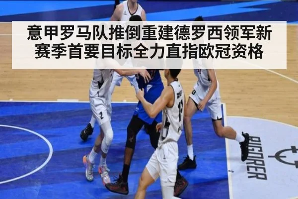 意甲罗马队推倒重建德罗西领军新赛季首要目标全力直指欧冠资格