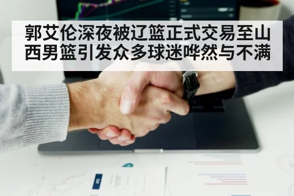 郭艾伦深夜被辽篮正式交易至山西男篮引发众多球迷哗然与不满