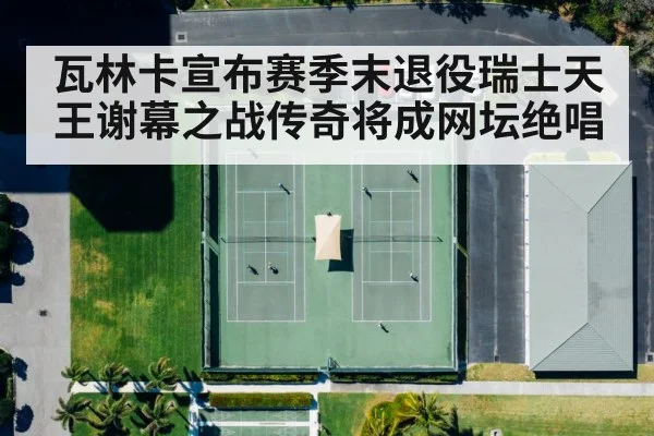 瓦林卡宣布赛季末退役瑞士天王谢幕之战传奇将成网坛绝唱